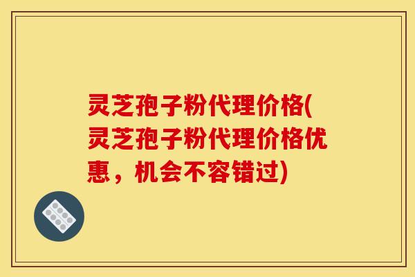 灵芝孢子粉代理价格(灵芝孢子粉代理价格优惠,机会不容错过) 灵芝孢子粉代理价格(灵芝孢子粉代理价格优惠,机会不容错过)