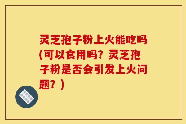 灵芝孢子粉上火能吃吗(可以食用吗?灵芝孢子粉是否会引发上火问题?) 灵芝孢子粉上火能吃吗(可以食用吗?灵芝孢子粉是否会引发上火问题?)