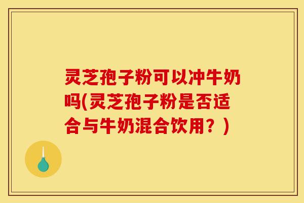 灵芝孢子粉可以冲牛奶吗(灵芝孢子粉是否适合与牛奶混合饮用?) 灵芝孢子粉可以冲牛奶吗(灵芝孢子粉是否适合与牛奶混合饮用?)