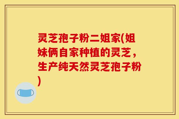 灵芝孢子粉二姐家(姐妹俩自家种植的灵芝,生产纯天然灵芝孢子粉) 灵芝孢子粉二姐家(姐妹俩自家种植的灵芝,生产纯天然灵芝孢子粉)