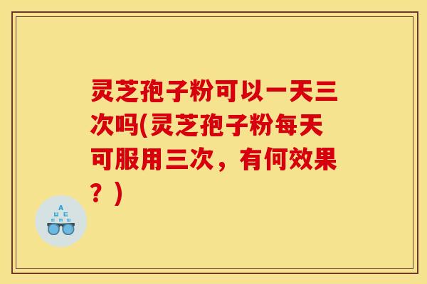 灵芝孢子粉可以一天三次吗(灵芝孢子粉每天可服用三次，有何效果？)