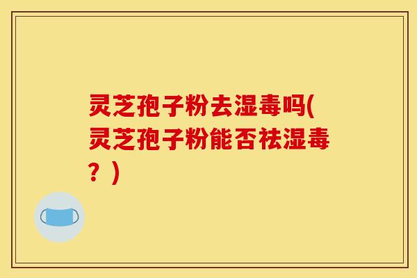 灵芝孢子粉去湿毒吗(灵芝孢子粉能否祛湿毒？)