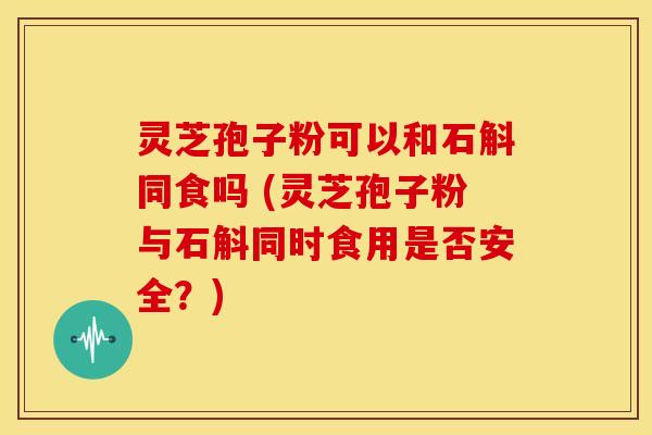 灵芝孢子粉可以和石斛同食吗 (灵芝孢子粉与石斛同时食用是否安全?) 灵芝孢子粉可以和石斛同食吗 (灵芝孢子粉与石斛同时食用是否安全?)
