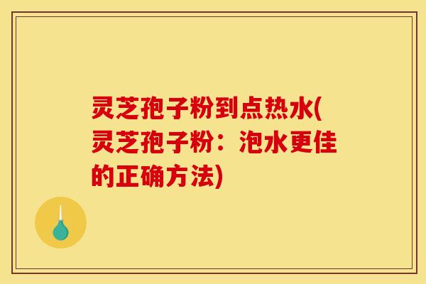 灵芝孢子粉到点热水(灵芝孢子粉：泡水更佳的正确方法)