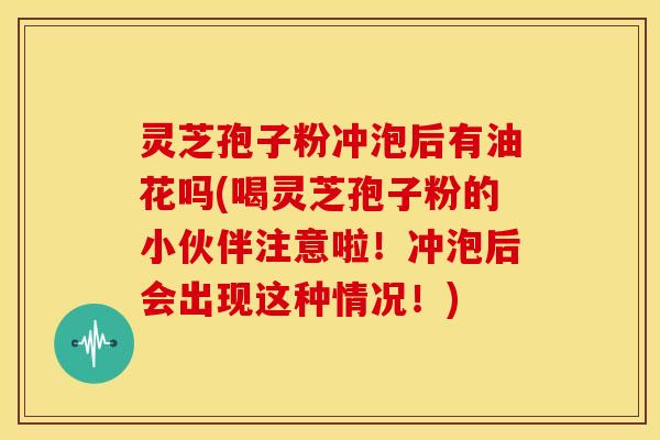 灵芝孢子粉冲泡后有油花吗(喝灵芝孢子粉的小伙伴注意啦!冲泡后会出现这种情况!) 灵芝孢子粉冲泡后有油花吗(喝灵芝孢子粉的小伙伴注意啦!冲泡后会出现这种情况!)