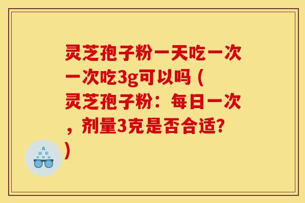 灵芝孢子粉一天吃一次一次吃3g可以吗 (灵芝孢子粉:每日一次,剂量3克是否合适?) 灵芝孢子粉一天吃一次一次吃3g可以吗 (灵芝孢子粉:每日一次,剂量3克是否合适?)