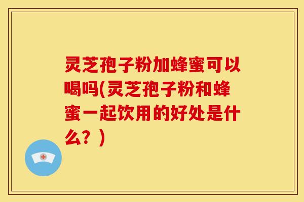 灵芝孢子粉加蜂蜜可以喝吗(灵芝孢子粉和蜂蜜一起饮用的好处是什么？)