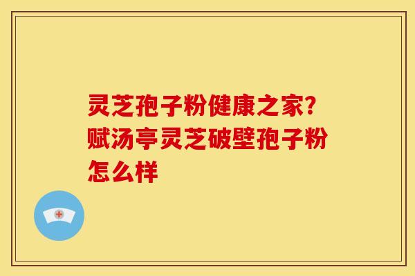 灵芝孢子粉健康之家?赋汤亭灵芝破壁孢子粉怎么样 灵芝孢子粉健康之家?赋汤亭灵芝破壁孢子粉怎么样
