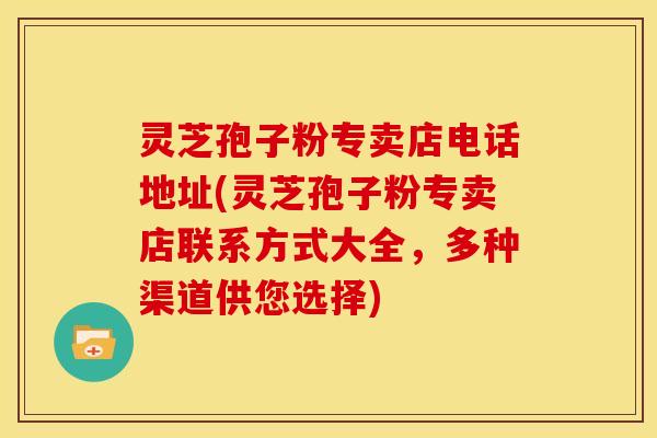 灵芝孢子粉专卖店电话地址(灵芝孢子粉专卖店联系方式大全,多种渠道供您选择) 灵芝孢子粉专卖店电话地址(灵芝孢子粉专卖店联系方式大全,多种渠道供您选择)