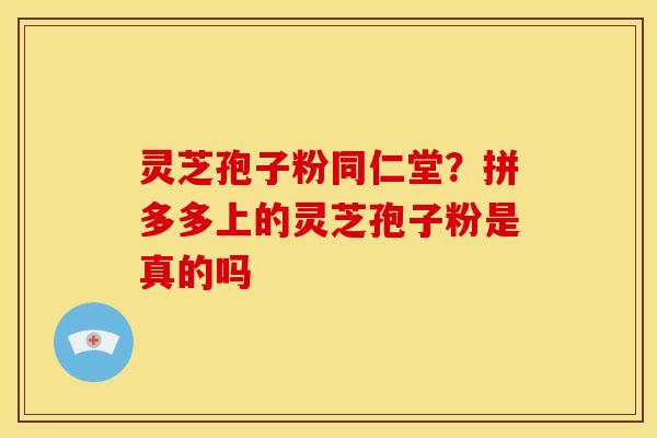 灵芝孢子粉同仁堂?拼多多上的灵芝孢子粉是真的吗 灵芝孢子粉同仁堂?拼多多上的灵芝孢子粉是真的吗