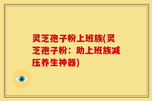 灵芝孢子粉上班族(灵芝孢子粉:助上班族减压养生神器) 灵芝孢子粉上班族(灵芝孢子粉:助上班族减压养生神器)
