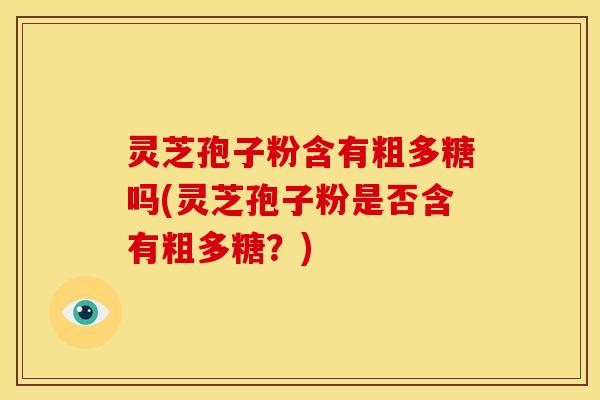灵芝孢子粉含有粗多糖吗(灵芝孢子粉是否含有粗多糖?) 灵芝孢子粉含有粗多糖吗(灵芝孢子粉是否含有粗多糖?)