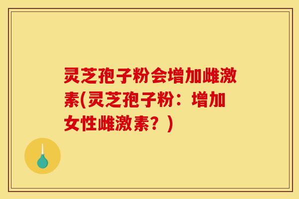 灵芝孢子粉会增加雌激素(灵芝孢子粉:增加女性雌激素?) 灵芝孢子粉会增加雌激素(灵芝孢子粉:增加女性雌激素?)