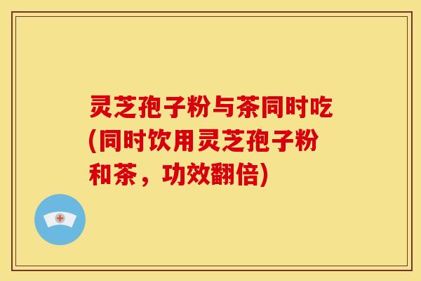 灵芝孢子粉与茶同时吃(同时饮用灵芝孢子粉和茶，功效翻倍)