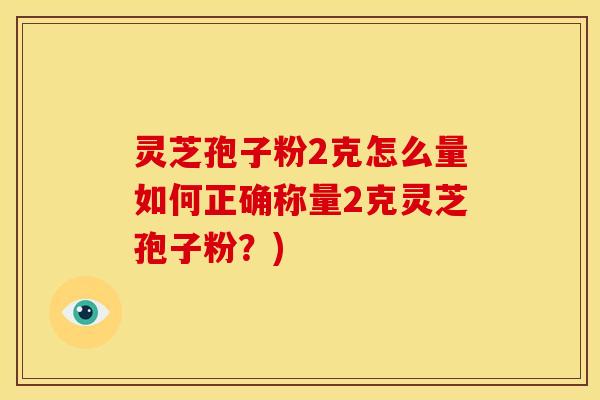 灵芝孢子粉2克怎么量如何正确称量2克灵芝孢子粉?) 灵芝孢子粉2克怎么量如何正确称量2克灵芝孢子粉?)