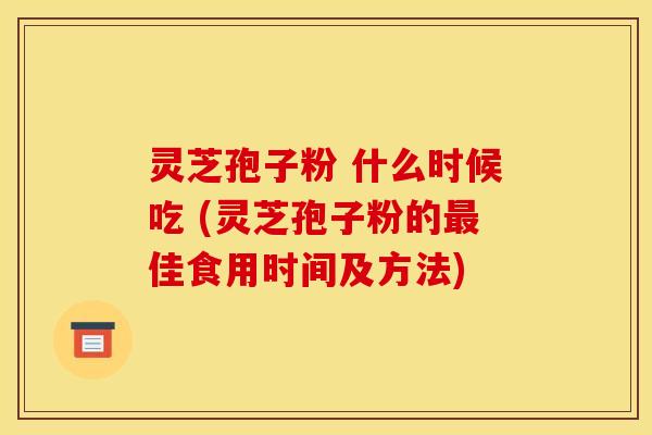 灵芝孢子粉 什么时候吃 (灵芝孢子粉的佳食用时间及方法) 灵芝孢子粉 什么时候吃 (灵芝孢子粉的佳食用时间及方法)