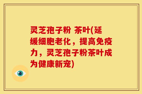 灵芝孢子粉 茶叶(延缓细胞老化，提高免疫力，灵芝孢子粉茶叶成为健康新宠)