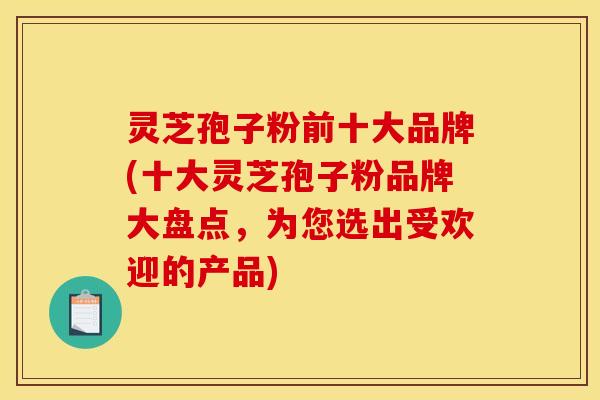 灵芝孢子粉前十大品牌(十大灵芝孢子粉品牌大盘点,为您选出受欢迎的产品) 灵芝孢子粉前十大品牌(十大灵芝孢子粉品牌大盘点,为您选出受欢迎的产品)