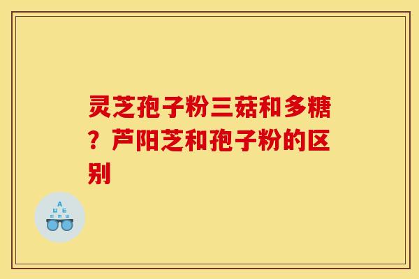 灵芝孢子粉三菇和多糖?芦阳芝和孢子粉的区别 灵芝孢子粉三菇和多糖?芦阳芝和孢子粉的区别