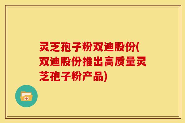 灵芝孢子粉双迪股份(双迪股份推出高质量灵芝孢子粉产品) 灵芝孢子粉双迪股份(双迪股份推出高质量灵芝孢子粉产品)