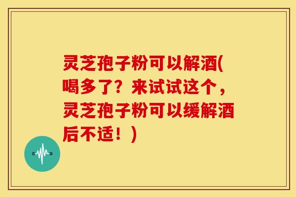 灵芝孢子粉可以解酒(喝多了?来试试这个,灵芝孢子粉可以缓解酒后不适!) 灵芝孢子粉可以解酒(喝多了?来试试这个,灵芝孢子粉可以缓解酒后不适!)
