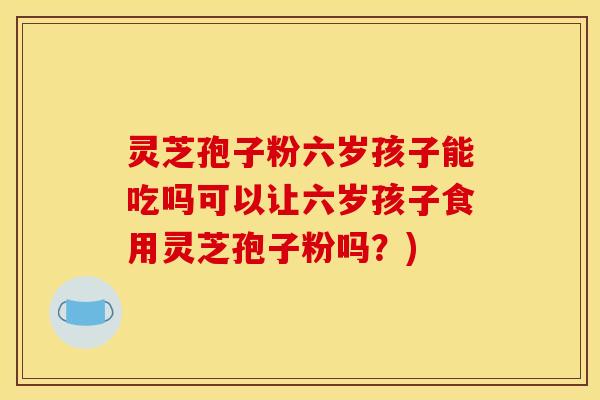 灵芝孢子粉六岁孩子能吃吗可以让六岁孩子食用灵芝孢子粉吗?) 灵芝孢子粉六岁孩子能吃吗可以让六岁孩子食用灵芝孢子粉吗?)