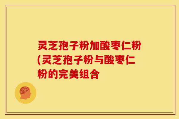 灵芝孢子粉加酸枣仁粉(灵芝孢子粉与酸枣仁粉的完美组合 灵芝孢子粉加酸枣仁粉(灵芝孢子粉与酸枣仁粉的完美组合