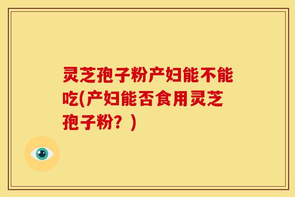 灵芝孢子粉产妇能不能吃(产妇能否食用灵芝孢子粉？)