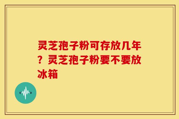 灵芝孢子粉可存放几年？灵芝孢子粉要不要放冰箱