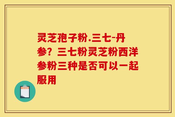 灵芝孢子粉.三七-丹参?三七粉灵芝粉西洋参粉三种是否可以一起服用 灵芝孢子粉.三七-丹参?三七粉灵芝粉西洋参粉三种是否可以一起服用