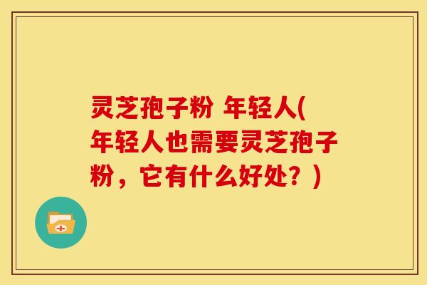 灵芝孢子粉 年轻人(年轻人也需要灵芝孢子粉，它有什么好处？)