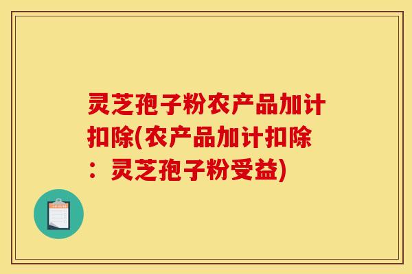 灵芝孢子粉农产品加计扣除(农产品加计扣除:灵芝孢子粉受益) 灵芝孢子粉农产品加计扣除(农产品加计扣除:灵芝孢子粉受益)