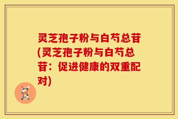 灵芝孢子粉与白芍总苷(灵芝孢子粉与白芍总苷：促进健康的双重配对)