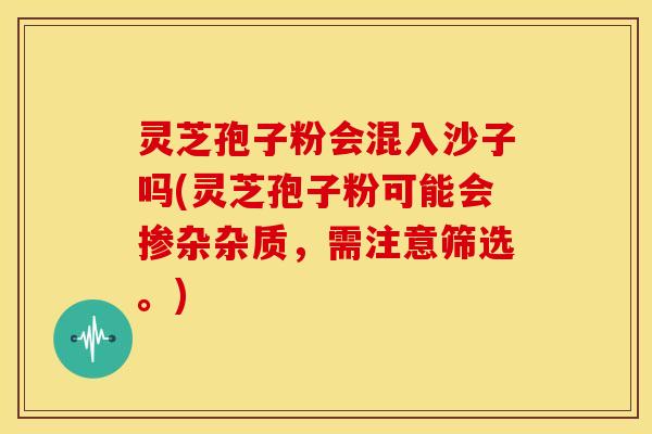 灵芝孢子粉会混入沙子吗(灵芝孢子粉可能会掺杂杂质,需注意筛选。) 灵芝孢子粉会混入沙子吗(灵芝孢子粉可能会掺杂杂质,需注意筛选。)