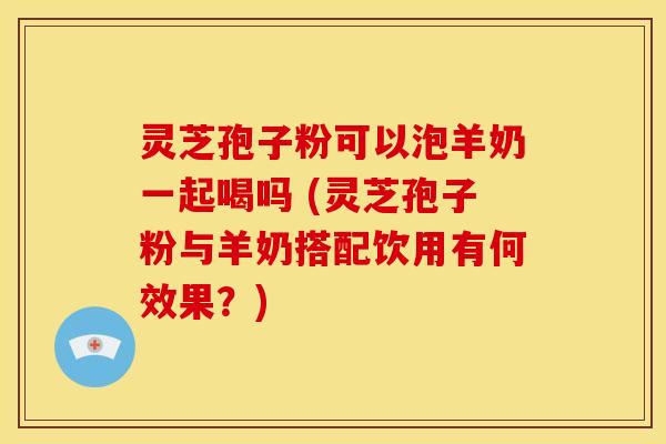 灵芝孢子粉可以泡羊奶一起喝吗 (灵芝孢子粉与羊奶搭配饮用有何效果?) 灵芝孢子粉可以泡羊奶一起喝吗 (灵芝孢子粉与羊奶搭配饮用有何效果?)