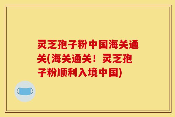 灵芝孢子粉中国海关通关(海关通关!灵芝孢子粉顺利入境中国) 灵芝孢子粉中国海关通关(海关通关!灵芝孢子粉顺利入境中国)