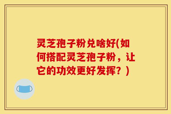 灵芝孢子粉兑啥好(如何搭配灵芝孢子粉,让它的功效更好发挥?) 灵芝孢子粉兑啥好(如何搭配灵芝孢子粉,让它的功效更好发挥?)