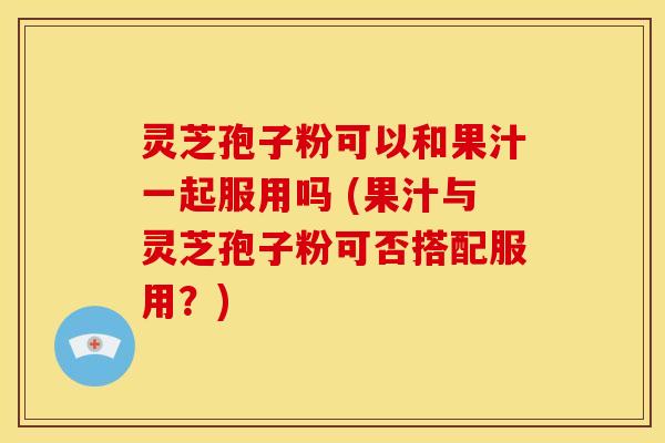 灵芝孢子粉可以和果汁一起服用吗 (果汁与灵芝孢子粉可否搭配服用？)