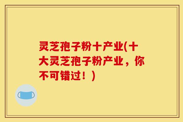 灵芝孢子粉十产业(十大灵芝孢子粉产业,你不可错过!) 灵芝孢子粉十产业(十大灵芝孢子粉产业,你不可错过!)