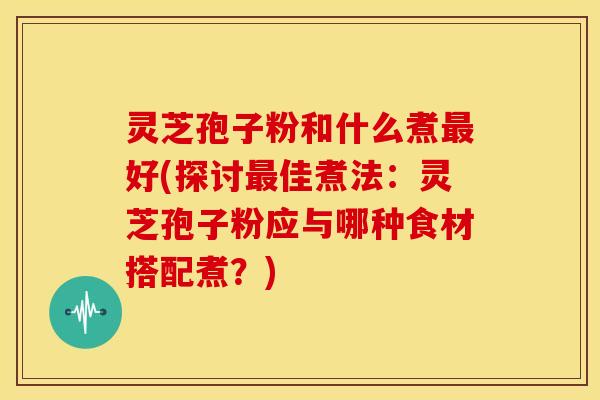 灵芝孢子粉和什么煮好(探讨佳煮法：灵芝孢子粉应与哪种食材搭配煮？)