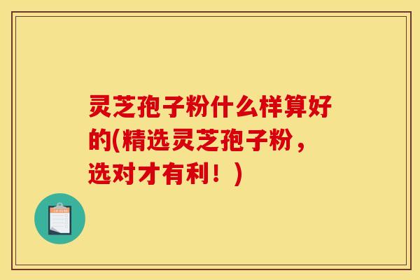 灵芝孢子粉什么样算好的(精选灵芝孢子粉，选对才有利！)