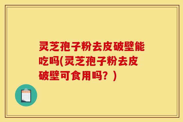 灵芝孢子粉去皮破壁能吃吗(灵芝孢子粉去皮破壁可食用吗?) 灵芝孢子粉去皮破壁能吃吗(灵芝孢子粉去皮破壁可食用吗?)