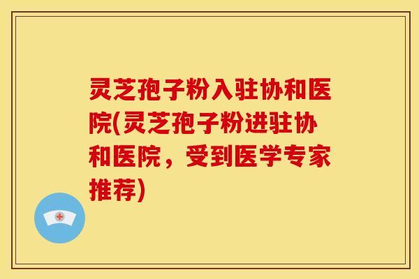 灵芝孢子粉入驻协和医院(灵芝孢子粉进驻协和医院,受到医学专家推荐) 灵芝孢子粉入驻协和医院(灵芝孢子粉进驻协和医院,受到医学专家推荐)