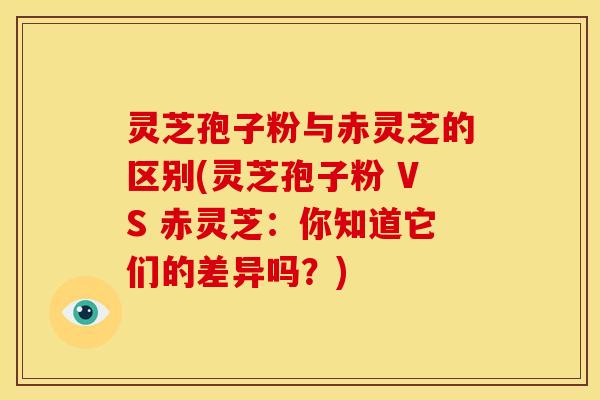 灵芝孢子粉与赤灵芝的区别(灵芝孢子粉 VS 赤灵芝:你知道它们的差异吗?) 灵芝孢子粉与赤灵芝的区别(灵芝孢子粉 VS 赤灵芝:你知道它们的差异吗?)