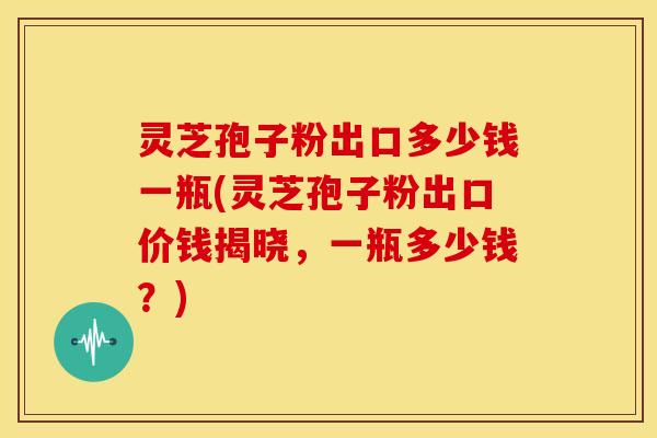 灵芝孢子粉出口多少钱一瓶(灵芝孢子粉出口价钱揭晓，一瓶多少钱？)