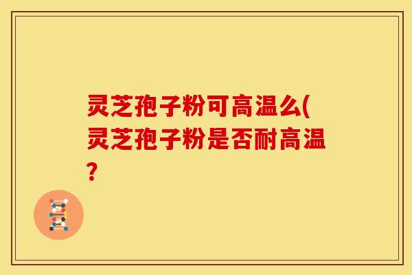 灵芝孢子粉可高温么(灵芝孢子粉是否耐高温？