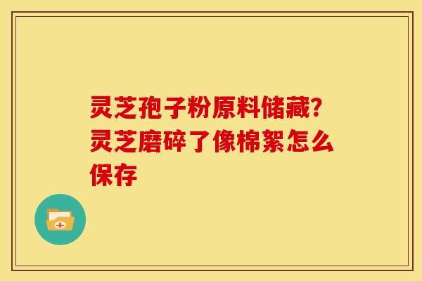 灵芝孢子粉原料储藏？灵芝磨碎了像棉絮怎么保存