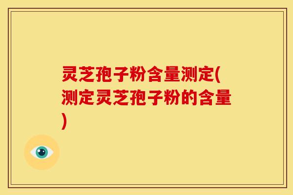 灵芝孢子粉含量测定(测定灵芝孢子粉的含量)