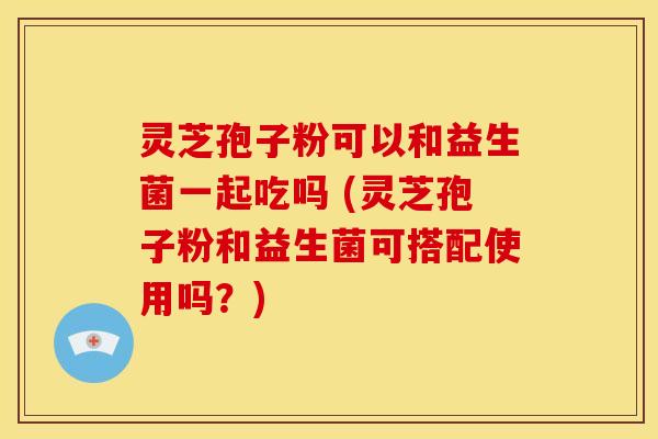 灵芝孢子粉可以和益生菌一起吃吗 (灵芝孢子粉和益生菌可搭配使用吗?) 灵芝孢子粉可以和益生菌一起吃吗 (灵芝孢子粉和益生菌可搭配使用吗?)