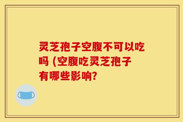 灵芝孢子空腹不可以吃吗 (空腹吃灵芝孢子有哪些影响？